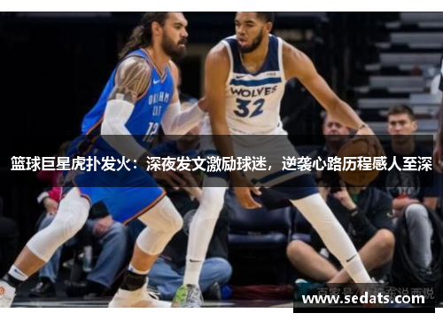 篮球巨星虎扑发火：深夜发文激励球迷，逆袭心路历程感人至深